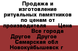 Продажа и изготовление ритуальных памятников по ценам от производителя!!! › Цена ­ 5 000 - Все города Другое » Другое   . Самарская обл.,Новокуйбышевск г.